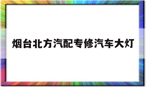 烟台北方汽配专修汽车大灯的简单介绍