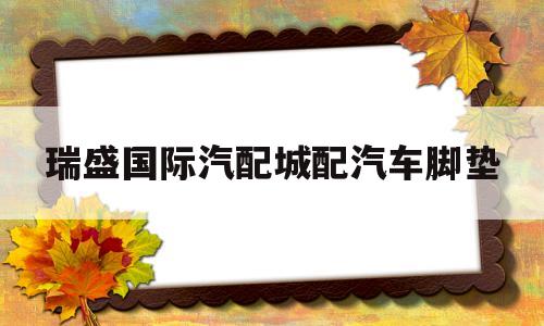 瑞盛国际汽配城配汽车脚垫(瑞盛国际汽配城配汽车脚垫多少钱)