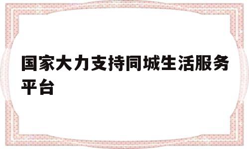 国家大力支持同城生活服务平台(国家大力支持同城生活服务平台的原因)