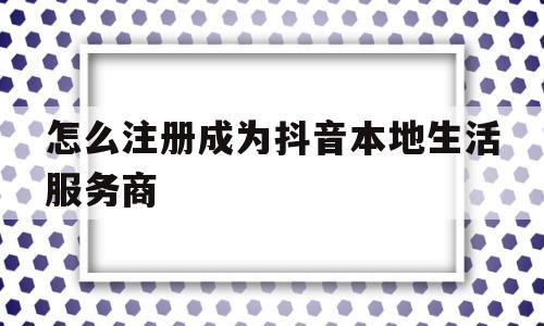 怎么注册成为抖音本地生活服务商(怎么注册成为抖音本地生活服务商账号)