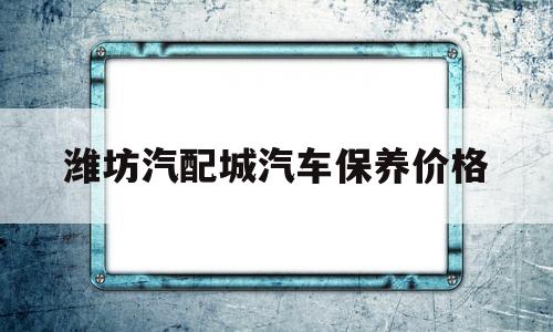 潍坊汽配城汽车保养价格的简单介绍