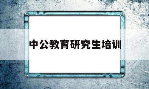 中公教育研究生培训(中公教育研究生培训要花多少钱)