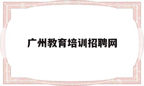 广州教育培训招聘网(广州的培训机构有哪些)