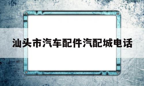 汕头市汽车配件汽配城电话(汕头市汽车配件汽配城电话号码)