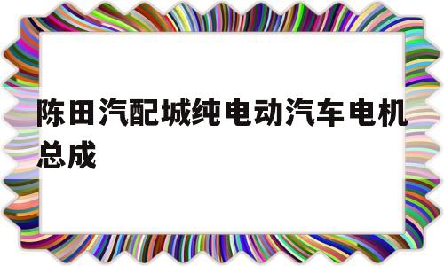 包含陈田汽配城纯电动汽车电机总成的词条