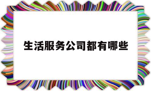 生活服务公司都有哪些(生活服务公司主营业务范围)