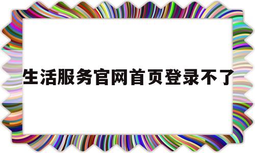 生活服务官网首页登录不了(生活服务官网首页登录不了怎么办)