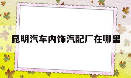 昆明汽车内饰汽配厂在哪里(昆明汽车内饰汽配厂在哪里啊)