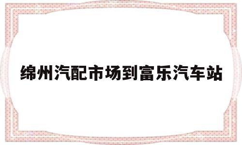 绵州汽配市场到富乐汽车站的简单介绍