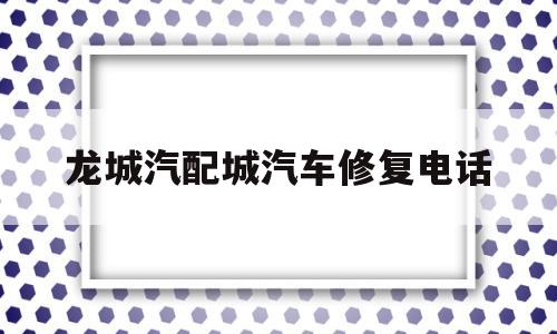 龙城汽配城汽车修复电话(龙城汽配城汽车修复电话地址)