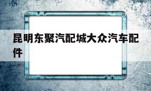 昆明东聚汽配城大众汽车配件(昆明东聚汽配城大众车配件电话微信)