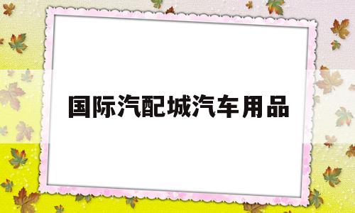 国际汽配城汽车用品(国际汽配城汽车用品店在哪里)