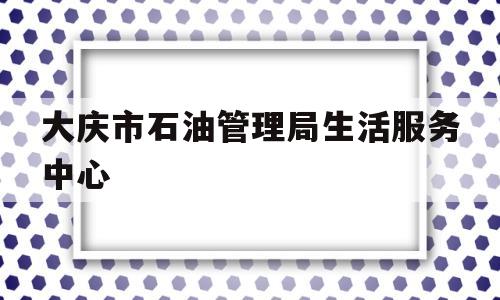 大庆市石油管理局生活服务中心(大庆市石油管理局生活服务中心电话)