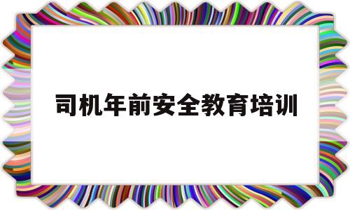 司机年前安全教育培训(春节前后驾驶员安全培训)