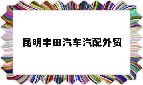 昆明丰田汽车汽配外贸(2020年昆明全国汽配会)