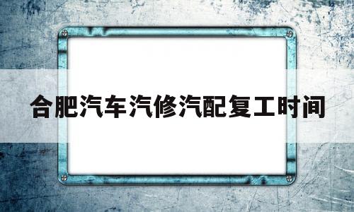 合肥汽车汽修汽配复工时间(合肥汽车汽修汽配复工时间最新)