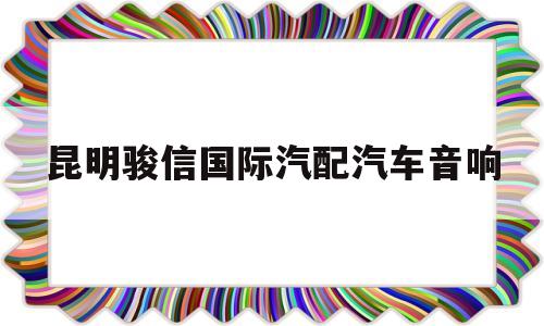 昆明骏信国际汽配汽车音响(昆明骏信国际汽配城在哪个区)