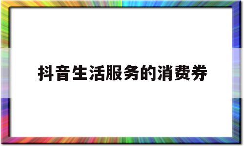 抖音生活服务的消费券(抖音生活服务消费券怎么用)