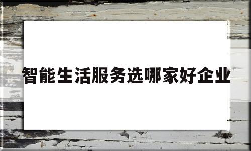 包含智能生活服务选哪家好企业的词条