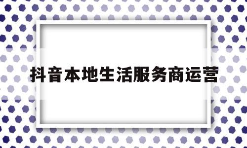 抖音本地生活服务商运营(抖音本地生活服务商运营方案)