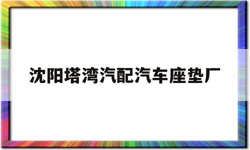 沈阳塔湾汽配汽车座垫厂(沈阳市汽车座套的工厂电话)