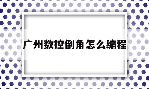 广州数控倒角怎么编程(数控倒角怎么编程30度怎么编程)