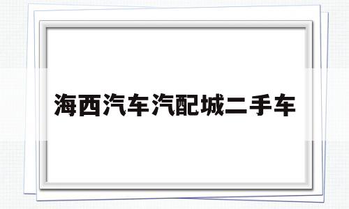 海西汽车汽配城二手车(海西汽车汽配城二手车市场)