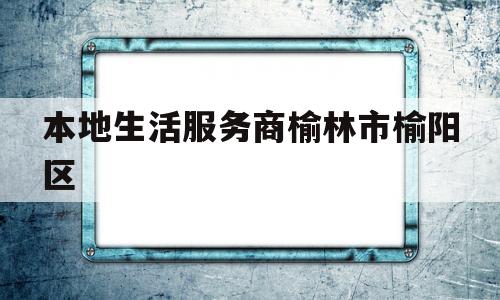 本地生活服务商榆林市榆阳区的简单介绍