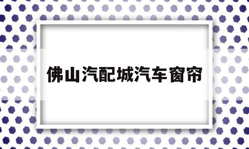 佛山汽配城汽车窗帘(佛山汽配城汽车用品店)