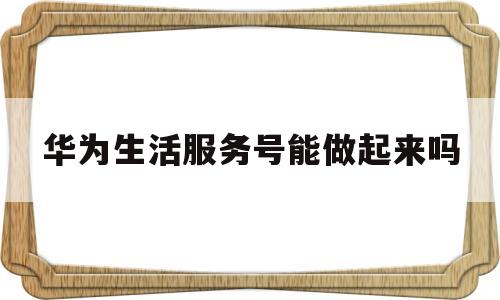 关于华为生活服务号能做起来吗的信息