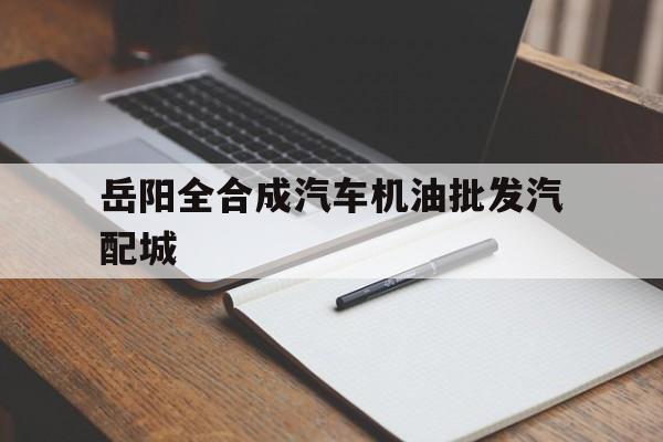 岳阳全合成汽车机油批发汽配城(岳阳全合成汽车机油批发汽配城在哪里)