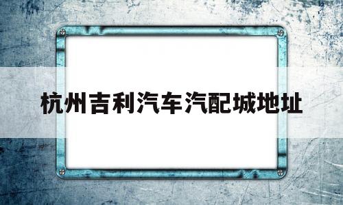 杭州吉利汽车汽配城地址(杭州市吉利汽车4s店地址查询)