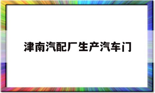 津南汽配厂生产汽车门(津南汽配厂生产汽车门锁的厂家)