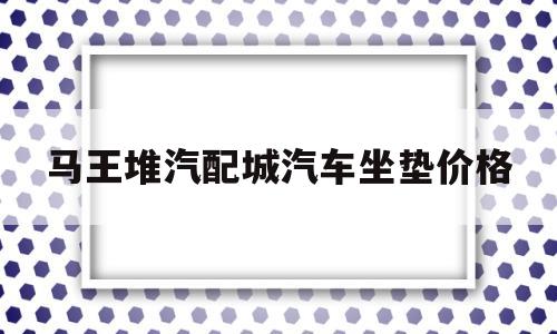 马王堆汽配城汽车坐垫价格(长沙马王堆汽配城属于什么街道)