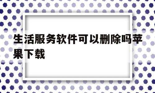 生活服务软件可以删除吗苹果下载(苹果商城下载过的app记录怎么删掉)