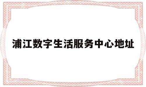 浦江数字生活服务中心地址(浦江数字生活服务中心地址在哪里)