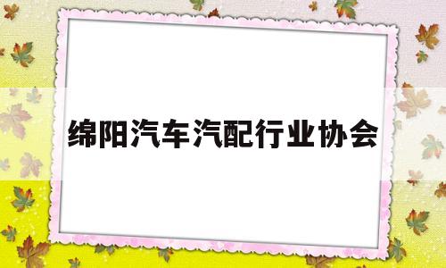 绵阳汽车汽配行业协会(绵阳汽车汽配行业协会官网)