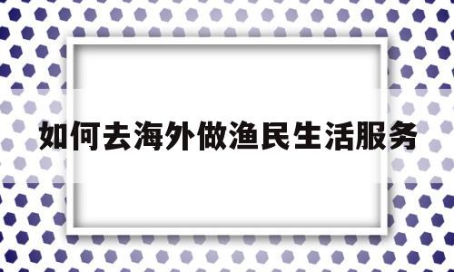 如何去海外做渔民生活服务(如何去海外做渔民生活服务行业)