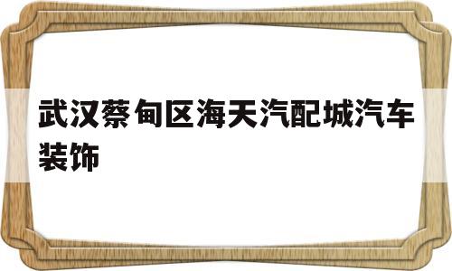 武汉蔡甸区海天汽配城汽车装饰(武汉蔡甸区海天汽配城汽车装饰电话)