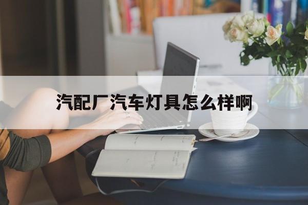 汽配厂汽车灯具怎么样啊(汽配厂汽车灯具怎么样啊知乎)