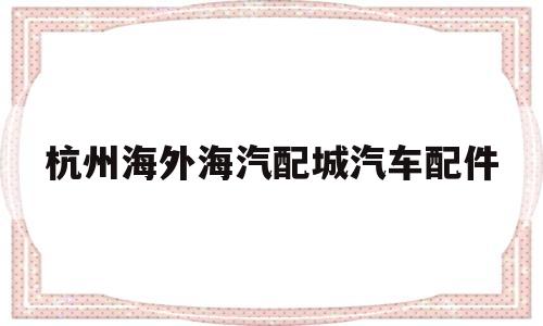 杭州海外海汽配城汽车配件(杭州海外海汽配城汽车配件电话)