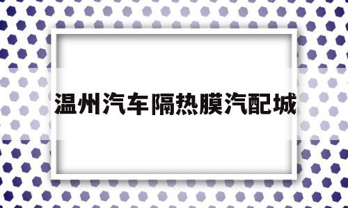 温州汽车隔热膜汽配城(温州汽车贴膜改色哪家好)