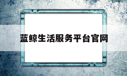 蓝鲸生活服务平台官网(蓝鲸生活服务平台官网登录)