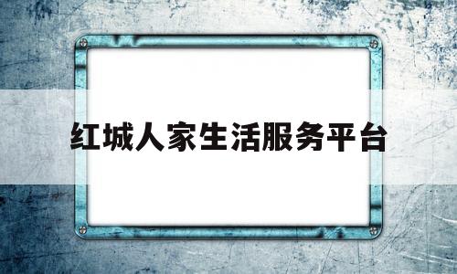 红城人家生活服务平台(红城人家生活服务平台官网)