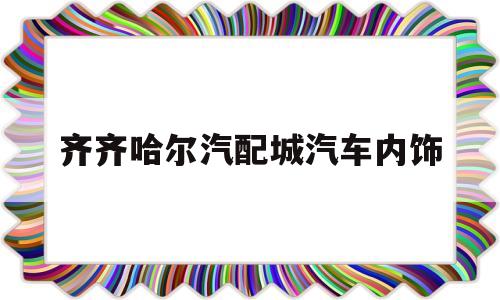 齐齐哈尔汽配城汽车内饰(佳木斯汽车配件经销商店电话)