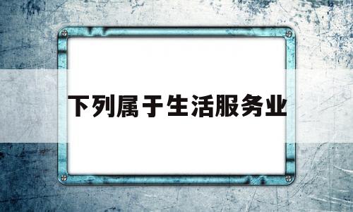 下列属于生活服务业(下列属于生活服务业的有哪些)