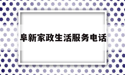 阜新家政生活服务电话(阜新家政生活服务电话是多少)