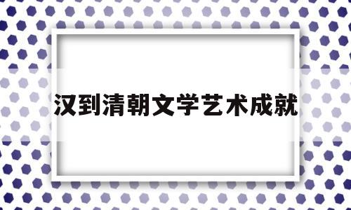 汉到清朝文学艺术成就(清朝文学艺术的主要成就)