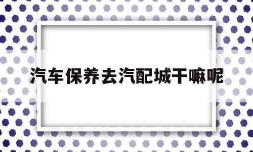 关于汽车保养去汽配城干嘛呢的信息