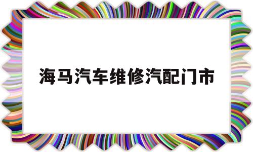 海马汽车维修汽配门市(海马汽车维修汽配门市电话)